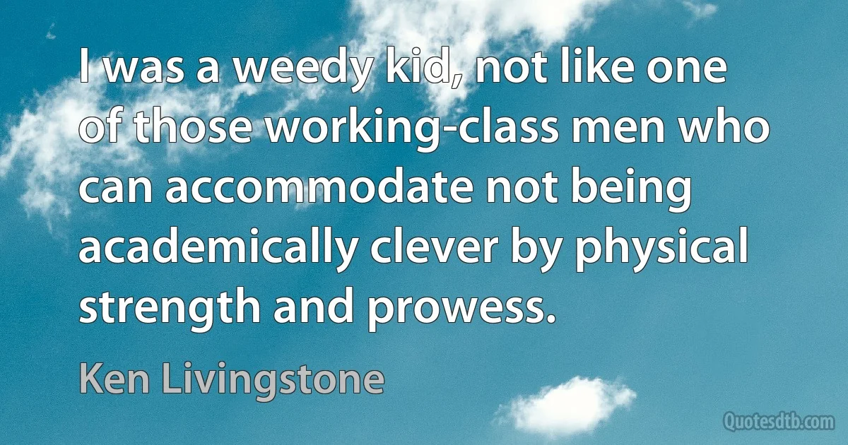 I was a weedy kid, not like one of those working-class men who can accommodate not being academically clever by physical strength and prowess. (Ken Livingstone)