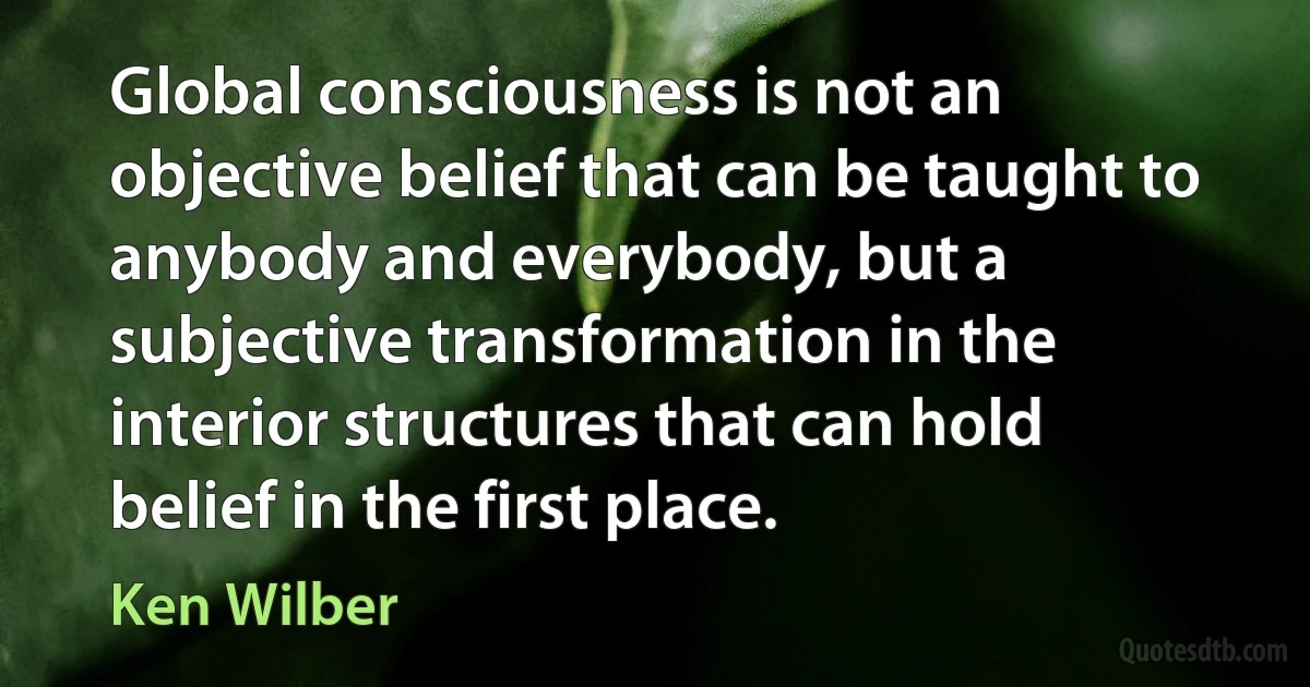 Global consciousness is not an objective belief that can be taught to anybody and everybody, but a subjective transformation in the interior structures that can hold belief in the first place. (Ken Wilber)