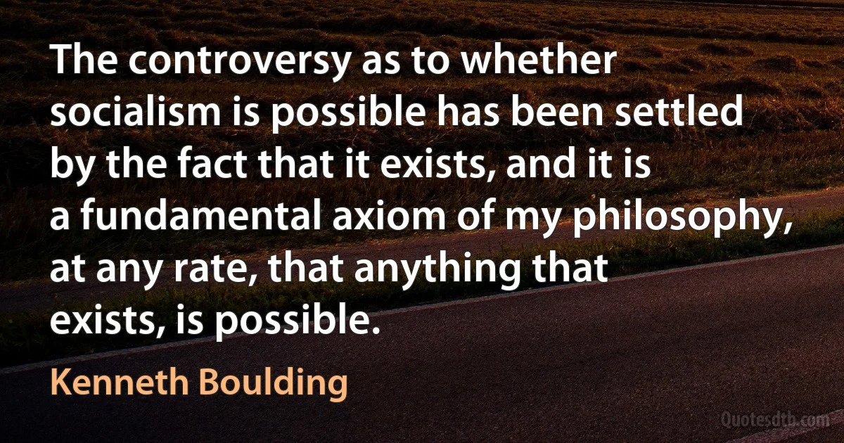 The controversy as to whether socialism is possible has been settled by the fact that it exists, and it is a fundamental axiom of my philosophy, at any rate, that anything that exists, is possible. (Kenneth Boulding)