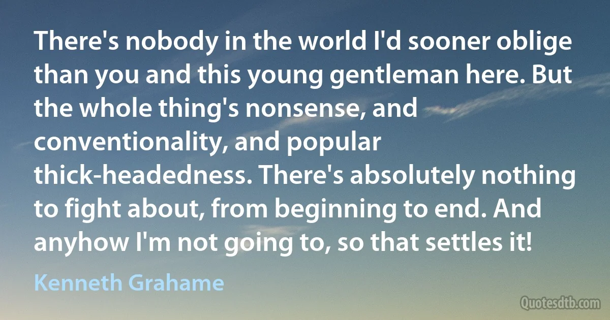 There's nobody in the world I'd sooner oblige than you and this young gentleman here. But the whole thing's nonsense, and conventionality, and popular thick-headedness. There's absolutely nothing to fight about, from beginning to end. And anyhow I'm not going to, so that settles it! (Kenneth Grahame)