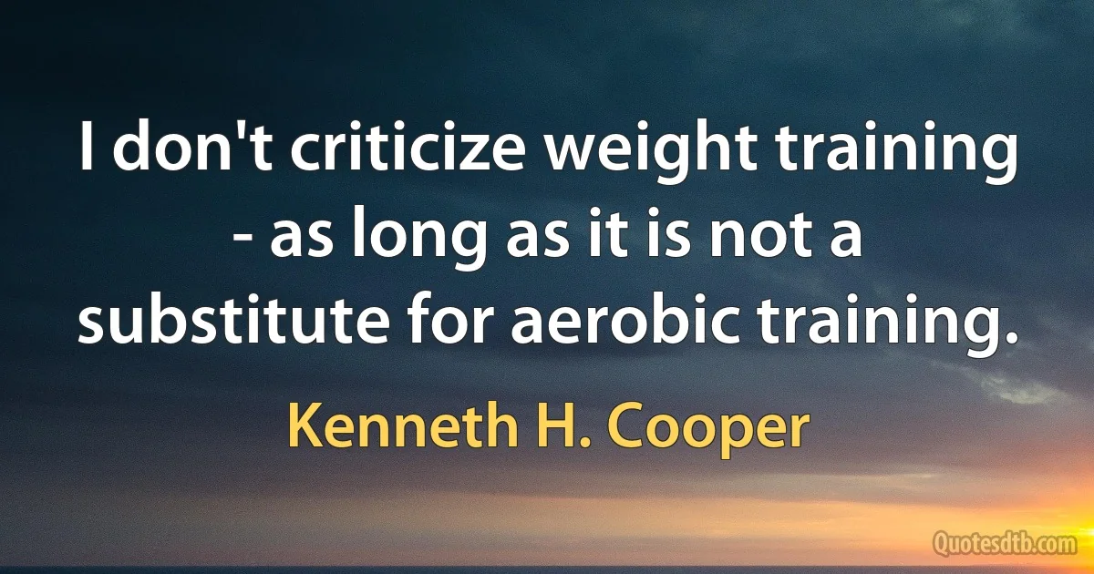 I don't criticize weight training - as long as it is not a substitute for aerobic training. (Kenneth H. Cooper)