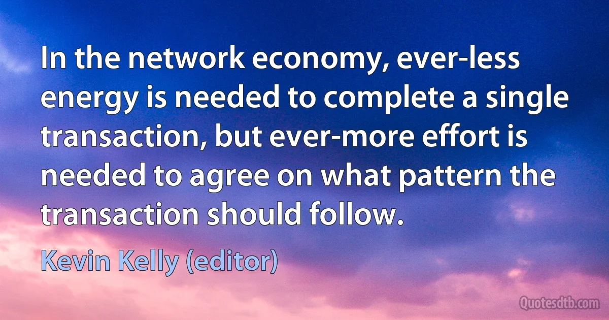 In the network economy, ever-less energy is needed to complete a single transaction, but ever-more effort is needed to agree on what pattern the transaction should follow. (Kevin Kelly (editor))