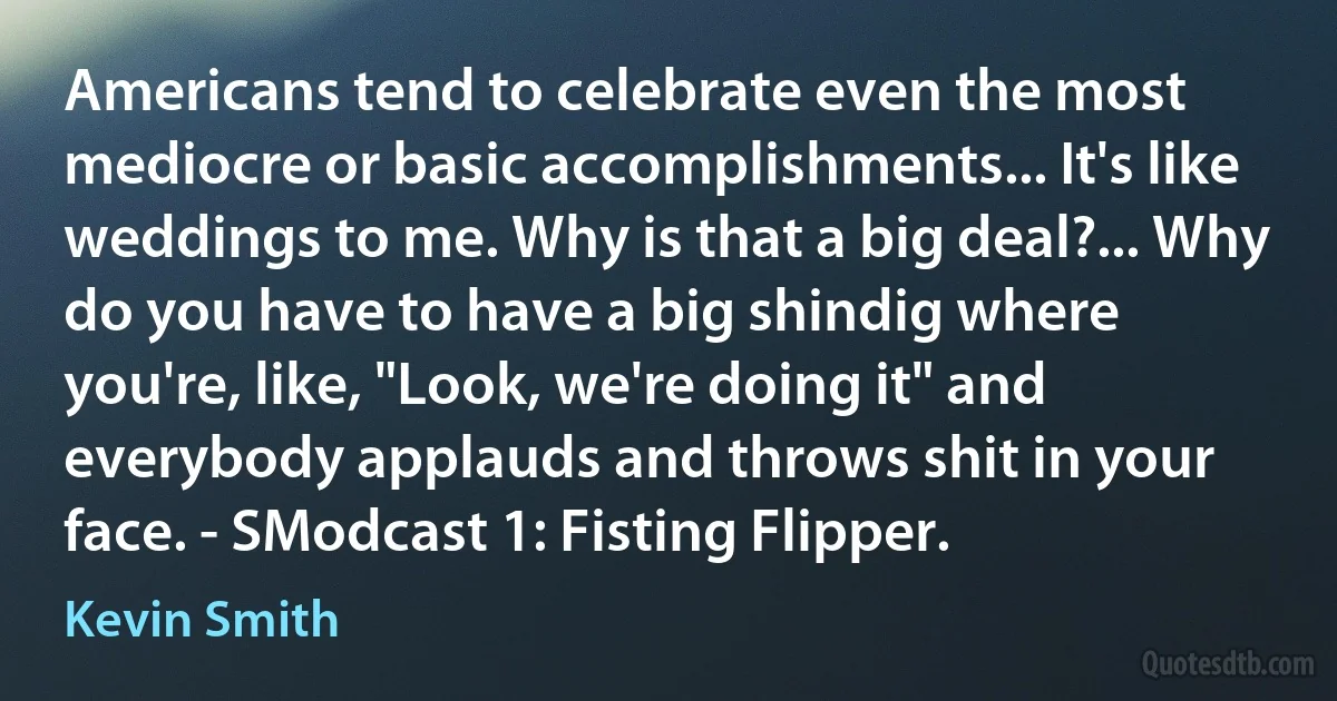 Americans tend to celebrate even the most mediocre or basic accomplishments... It's like weddings to me. Why is that a big deal?... Why do you have to have a big shindig where you're, like, "Look, we're doing it" and everybody applauds and throws shit in your face. - SModcast 1: Fisting Flipper. (Kevin Smith)