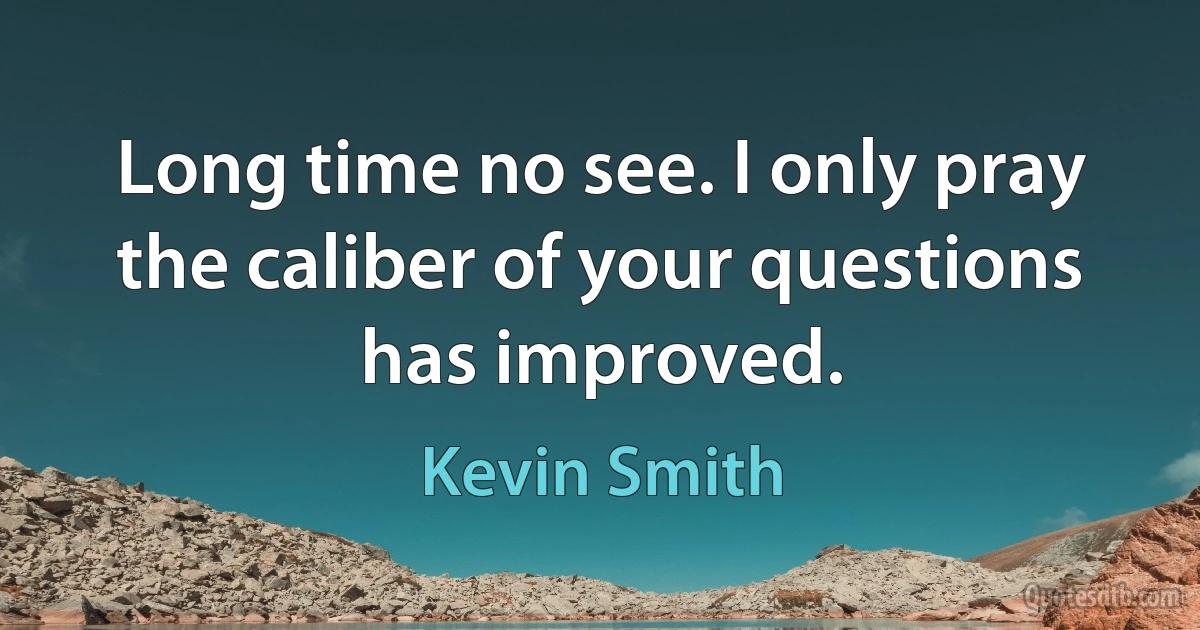 Long time no see. I only pray the caliber of your questions has improved. (Kevin Smith)