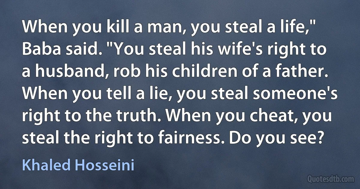 When you kill a man, you steal a life," Baba said. "You steal his wife's right to a husband, rob his children of a father. When you tell a lie, you steal someone's right to the truth. When you cheat, you steal the right to fairness. Do you see? (Khaled Hosseini)