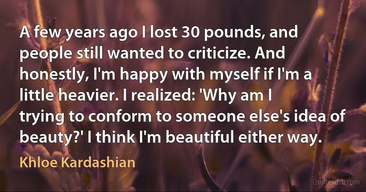 A few years ago I lost 30 pounds, and people still wanted to criticize. And honestly, I'm happy with myself if I'm a little heavier. I realized: 'Why am I trying to conform to someone else's idea of beauty?' I think I'm beautiful either way. (Khloe Kardashian)