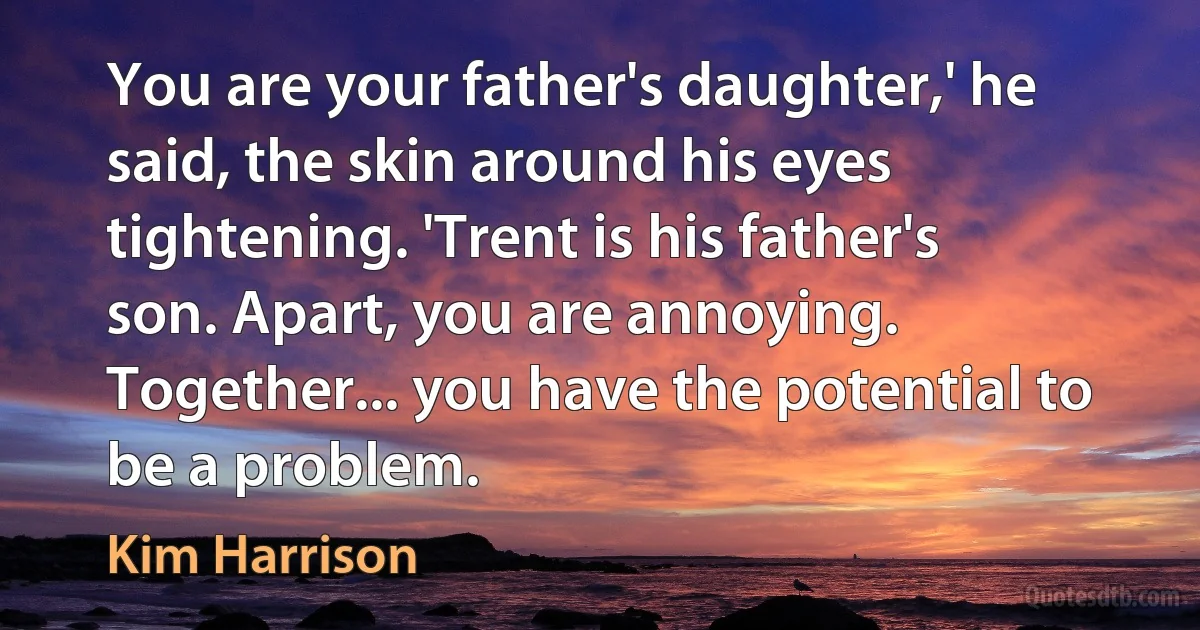 You are your father's daughter,' he said, the skin around his eyes tightening. 'Trent is his father's son. Apart, you are annoying. Together... you have the potential to be a problem. (Kim Harrison)