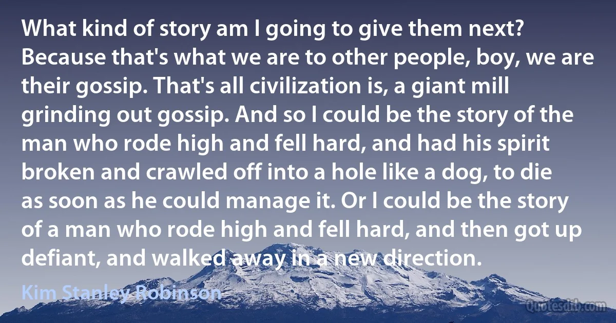 What kind of story am I going to give them next? Because that's what we are to other people, boy, we are their gossip. That's all civilization is, a giant mill grinding out gossip. And so I could be the story of the man who rode high and fell hard, and had his spirit broken and crawled off into a hole like a dog, to die as soon as he could manage it. Or I could be the story of a man who rode high and fell hard, and then got up defiant, and walked away in a new direction. (Kim Stanley Robinson)