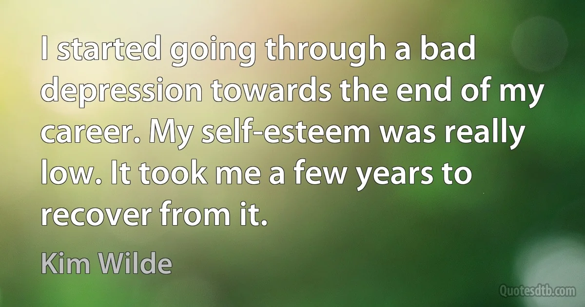 I started going through a bad depression towards the end of my career. My self-esteem was really low. It took me a few years to recover from it. (Kim Wilde)