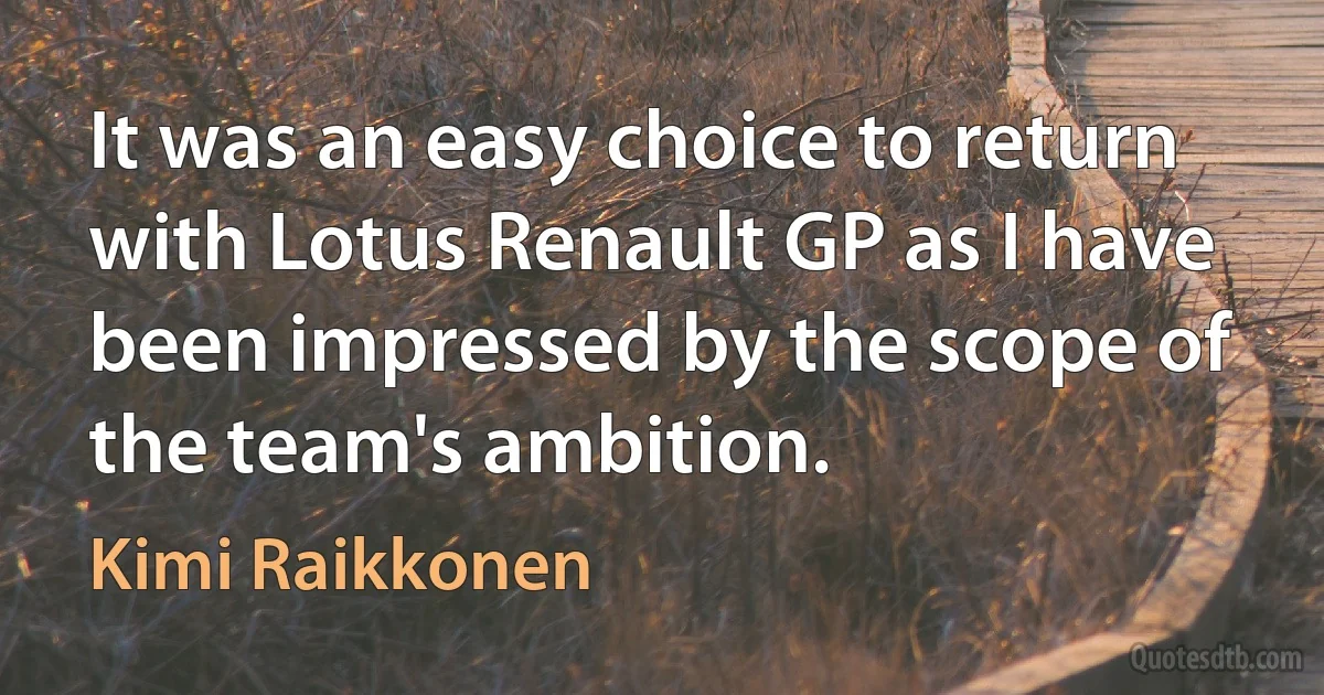 It was an easy choice to return with Lotus Renault GP as I have been impressed by the scope of the team's ambition. (Kimi Raikkonen)