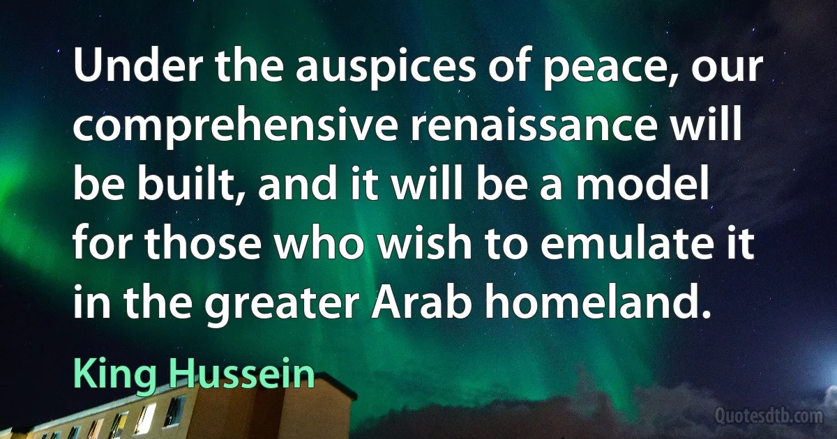 Under the auspices of peace, our comprehensive renaissance will be built, and it will be a model for those who wish to emulate it in the greater Arab homeland. (King Hussein)