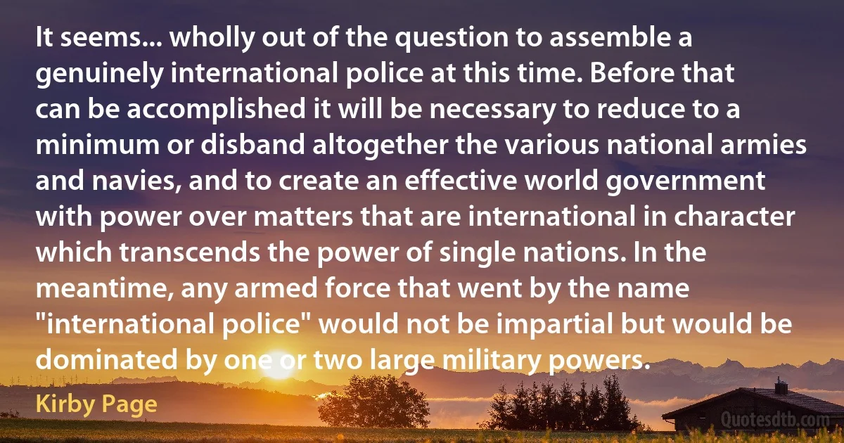 It seems... wholly out of the question to assemble a genuinely international police at this time. Before that can be accomplished it will be necessary to reduce to a minimum or disband altogether the various national armies and navies, and to create an effective world government with power over matters that are international in character which transcends the power of single nations. In the meantime, any armed force that went by the name "international police" would not be impartial but would be dominated by one or two large military powers. (Kirby Page)