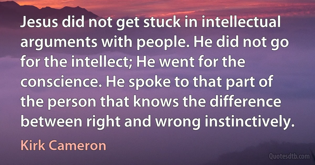 Jesus did not get stuck in intellectual arguments with people. He did not go for the intellect; He went for the conscience. He spoke to that part of the person that knows the difference between right and wrong instinctively. (Kirk Cameron)