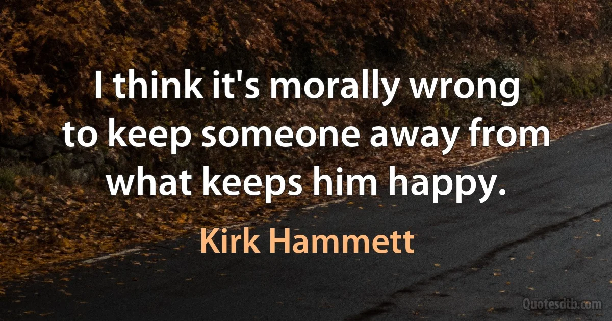 I think it's morally wrong to keep someone away from what keeps him happy. (Kirk Hammett)