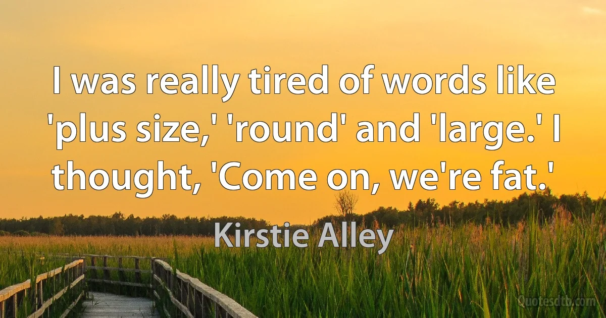 I was really tired of words like 'plus size,' 'round' and 'large.' I thought, 'Come on, we're fat.' (Kirstie Alley)