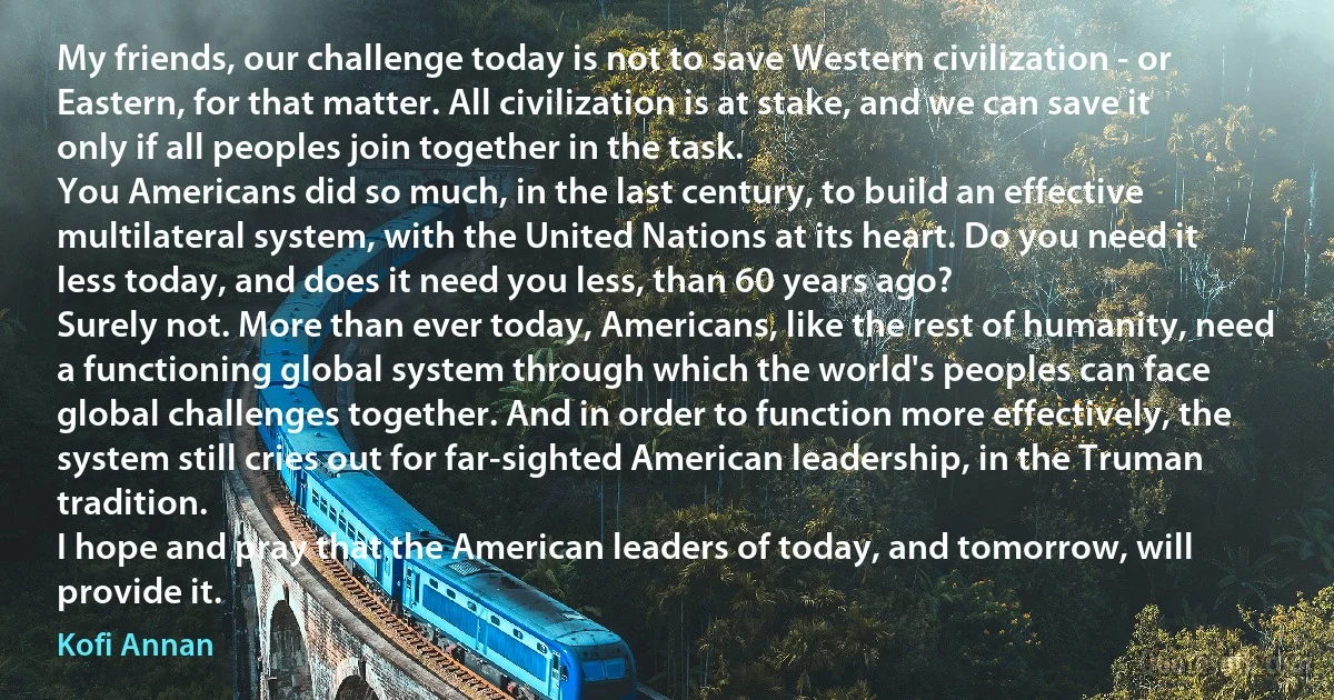 My friends, our challenge today is not to save Western civilization - or Eastern, for that matter. All civilization is at stake, and we can save it only if all peoples join together in the task.
You Americans did so much, in the last century, to build an effective multilateral system, with the United Nations at its heart. Do you need it less today, and does it need you less, than 60 years ago?
Surely not. More than ever today, Americans, like the rest of humanity, need a functioning global system through which the world's peoples can face global challenges together. And in order to function more effectively, the system still cries out for far-sighted American leadership, in the Truman tradition.
I hope and pray that the American leaders of today, and tomorrow, will provide it. (Kofi Annan)