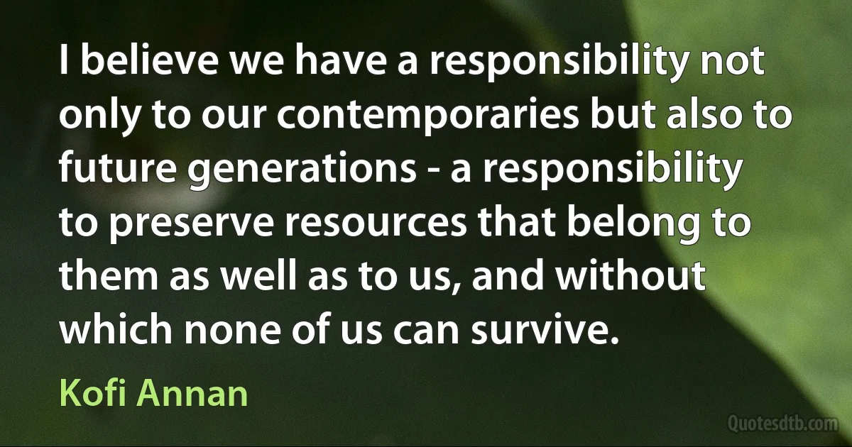 I believe we have a responsibility not only to our contemporaries but also to future generations - a responsibility to preserve resources that belong to them as well as to us, and without which none of us can survive. (Kofi Annan)