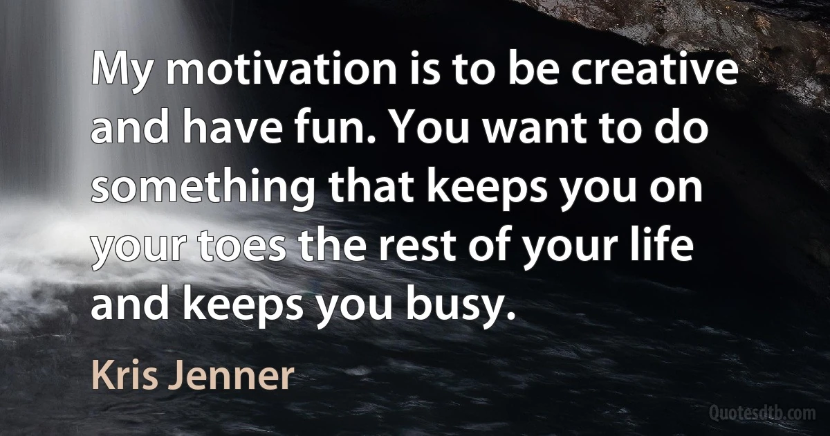 My motivation is to be creative and have fun. You want to do something that keeps you on your toes the rest of your life and keeps you busy. (Kris Jenner)