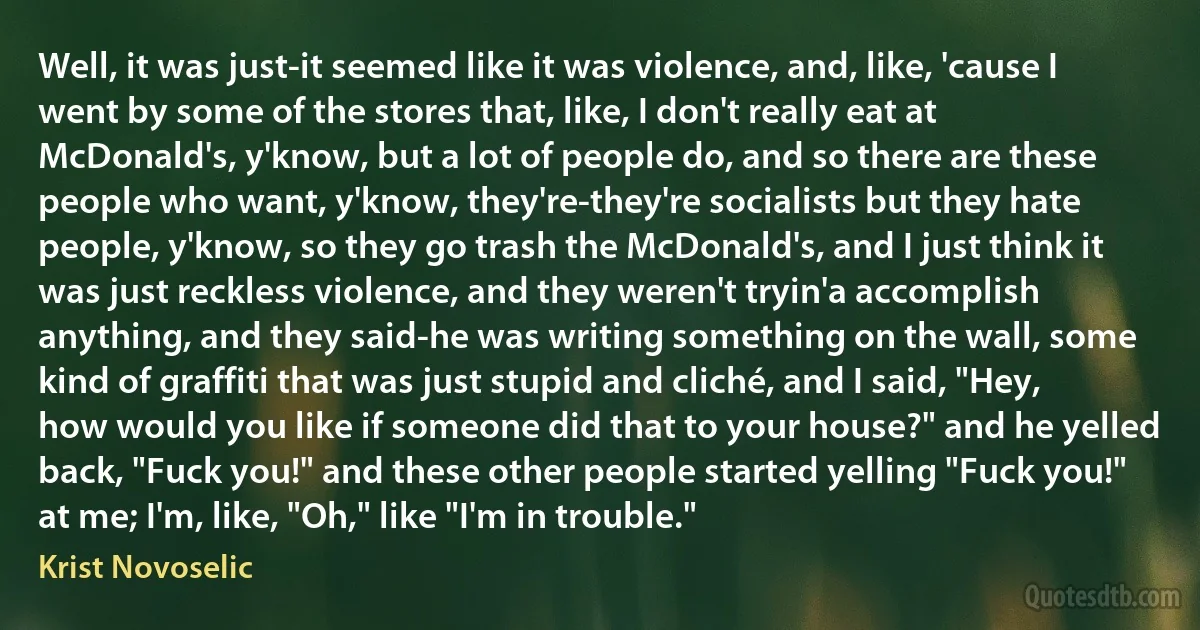 Well, it was just-it seemed like it was violence, and, like, 'cause I went by some of the stores that, like, I don't really eat at McDonald's, y'know, but a lot of people do, and so there are these people who want, y'know, they're-they're socialists but they hate people, y'know, so they go trash the McDonald's, and I just think it was just reckless violence, and they weren't tryin'a accomplish anything, and they said-he was writing something on the wall, some kind of graffiti that was just stupid and cliché, and I said, "Hey, how would you like if someone did that to your house?" and he yelled back, "Fuck you!" and these other people started yelling "Fuck you!" at me; I'm, like, "Oh," like "I'm in trouble." (Krist Novoselic)