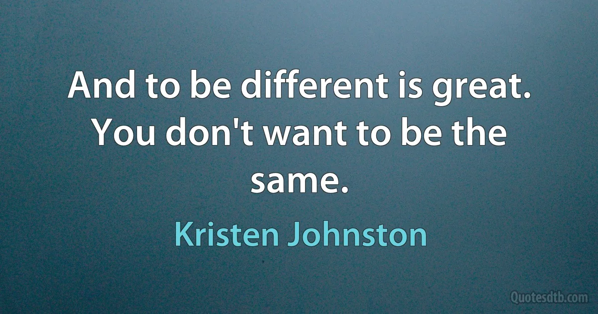 And to be different is great. You don't want to be the same. (Kristen Johnston)