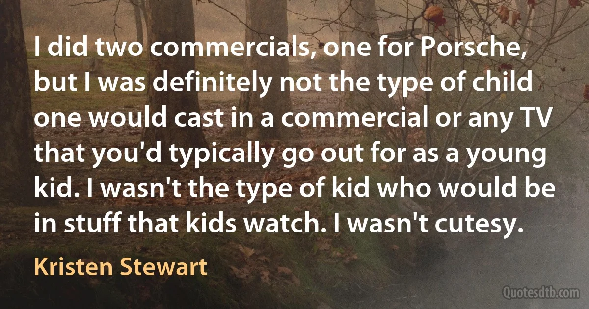 I did two commercials, one for Porsche, but I was definitely not the type of child one would cast in a commercial or any TV that you'd typically go out for as a young kid. I wasn't the type of kid who would be in stuff that kids watch. I wasn't cutesy. (Kristen Stewart)