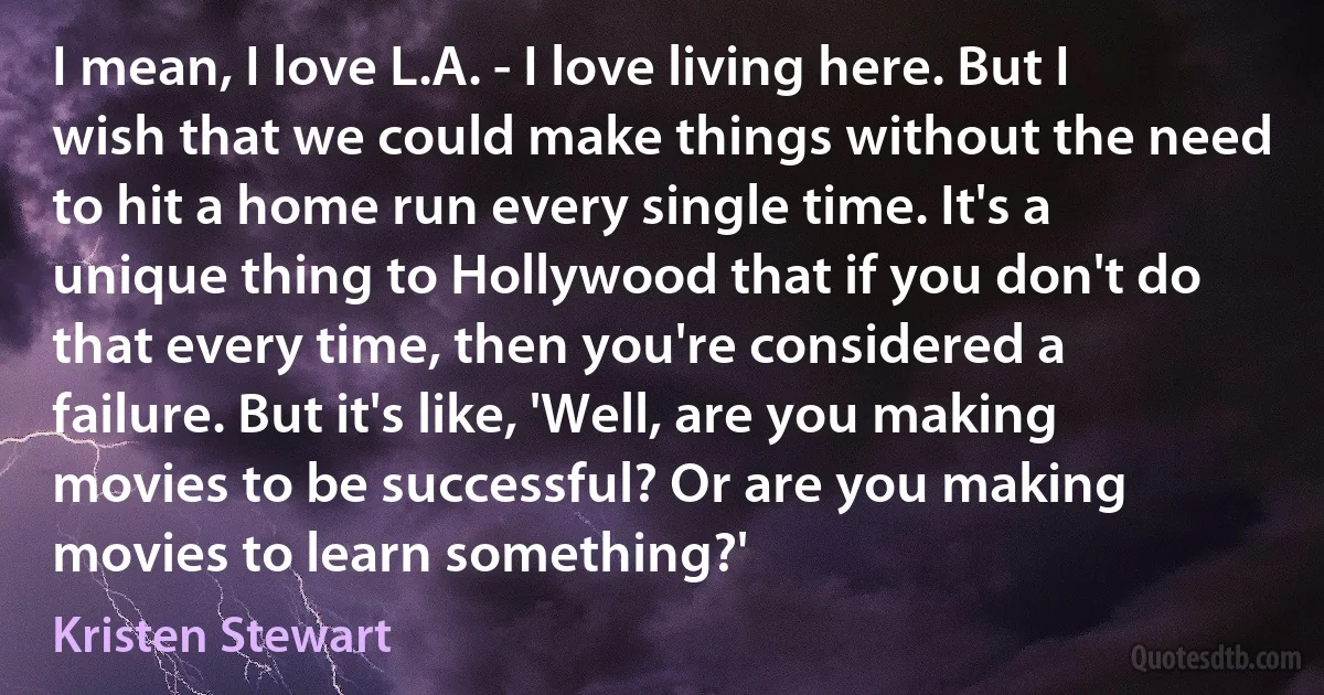 I mean, I love L.A. - I love living here. But I wish that we could make things without the need to hit a home run every single time. It's a unique thing to Hollywood that if you don't do that every time, then you're considered a failure. But it's like, 'Well, are you making movies to be successful? Or are you making movies to learn something?' (Kristen Stewart)