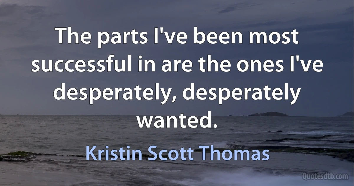 The parts I've been most successful in are the ones I've desperately, desperately wanted. (Kristin Scott Thomas)