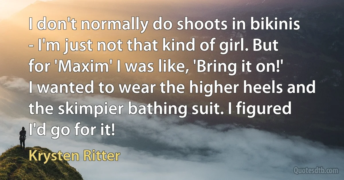 I don't normally do shoots in bikinis - I'm just not that kind of girl. But for 'Maxim' I was like, 'Bring it on!' I wanted to wear the higher heels and the skimpier bathing suit. I figured I'd go for it! (Krysten Ritter)