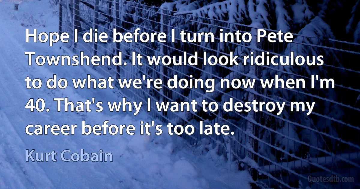 Hope I die before I turn into Pete Townshend. It would look ridiculous to do what we're doing now when I'm 40. That's why I want to destroy my career before it's too late. (Kurt Cobain)