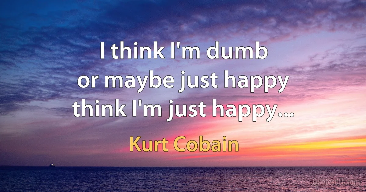 I think I'm dumb
or maybe just happy
think I'm just happy... (Kurt Cobain)