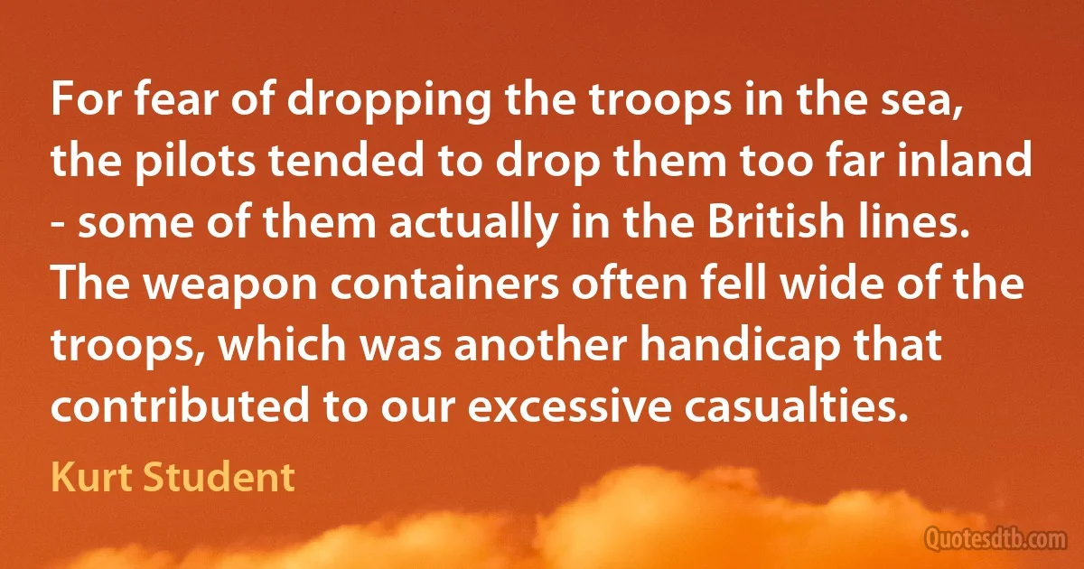 For fear of dropping the troops in the sea, the pilots tended to drop them too far inland - some of them actually in the British lines. The weapon containers often fell wide of the troops, which was another handicap that contributed to our excessive casualties. (Kurt Student)