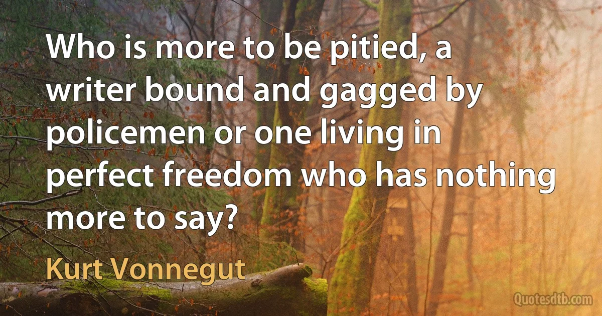 Who is more to be pitied, a writer bound and gagged by policemen or one living in perfect freedom who has nothing more to say? (Kurt Vonnegut)