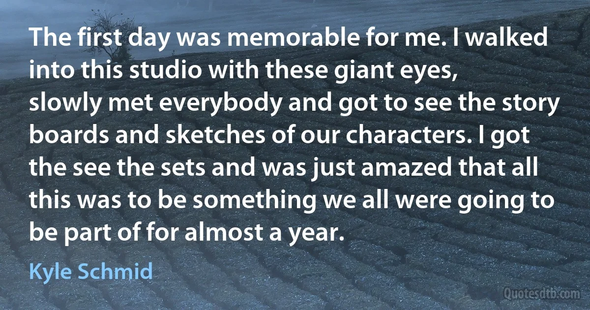 The first day was memorable for me. I walked into this studio with these giant eyes, slowly met everybody and got to see the story boards and sketches of our characters. I got the see the sets and was just amazed that all this was to be something we all were going to be part of for almost a year. (Kyle Schmid)