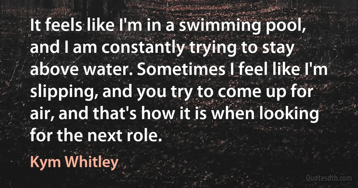 It feels like I'm in a swimming pool, and I am constantly trying to stay above water. Sometimes I feel like I'm slipping, and you try to come up for air, and that's how it is when looking for the next role. (Kym Whitley)