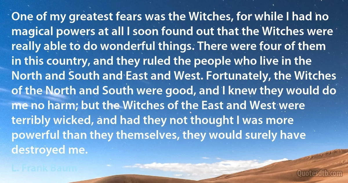 One of my greatest fears was the Witches, for while I had no magical powers at all I soon found out that the Witches were really able to do wonderful things. There were four of them in this country, and they ruled the people who live in the North and South and East and West. Fortunately, the Witches of the North and South were good, and I knew they would do me no harm; but the Witches of the East and West were terribly wicked, and had they not thought I was more powerful than they themselves, they would surely have destroyed me. (L. Frank Baum)