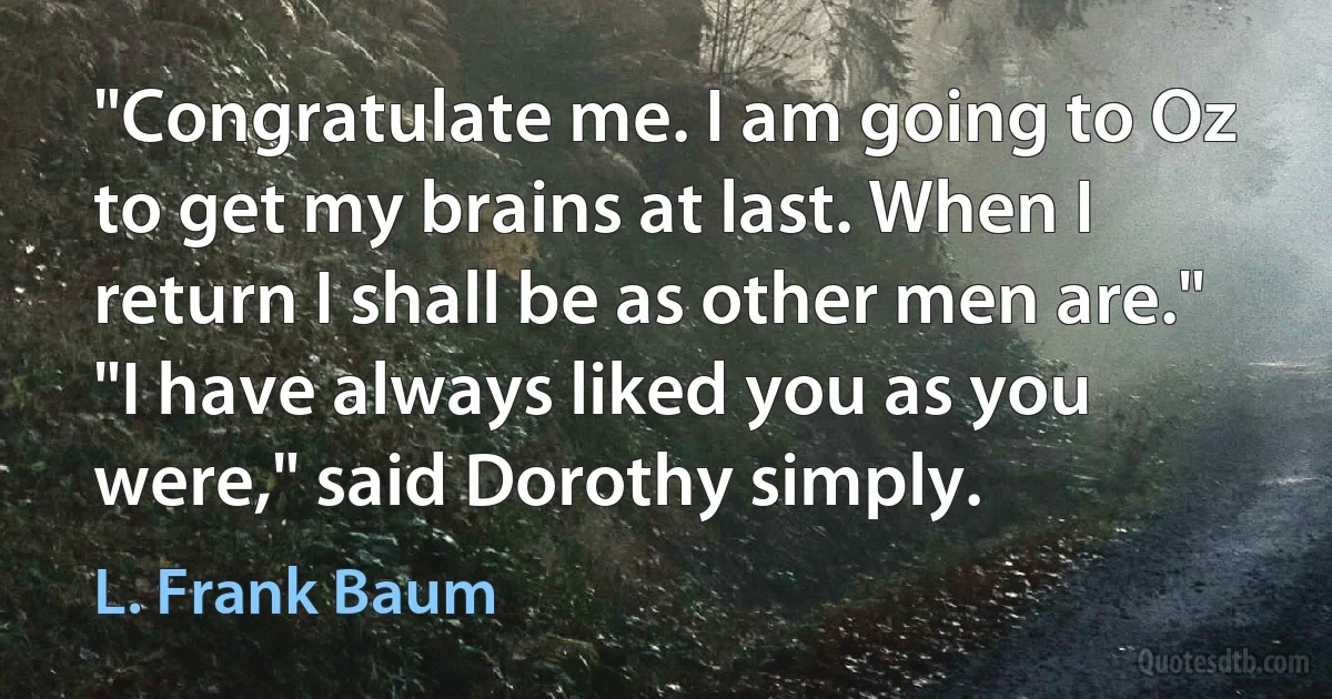 "Congratulate me. I am going to Oz to get my brains at last. When I return I shall be as other men are."
"I have always liked you as you were," said Dorothy simply. (L. Frank Baum)