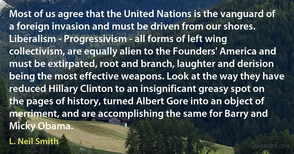 Most of us agree that the United Nations is the vanguard of a foreign invasion and must be driven from our shores. Liberalism - Progressivism - all forms of left wing collectivism, are equally alien to the Founders' America and must be extirpated, root and branch, laughter and derision being the most effective weapons. Look at the way they have reduced Hillary Clinton to an insignificant greasy spot on the pages of history, turned Albert Gore into an object of merriment, and are accomplishing the same for Barry and Micky Obama. (L. Neil Smith)