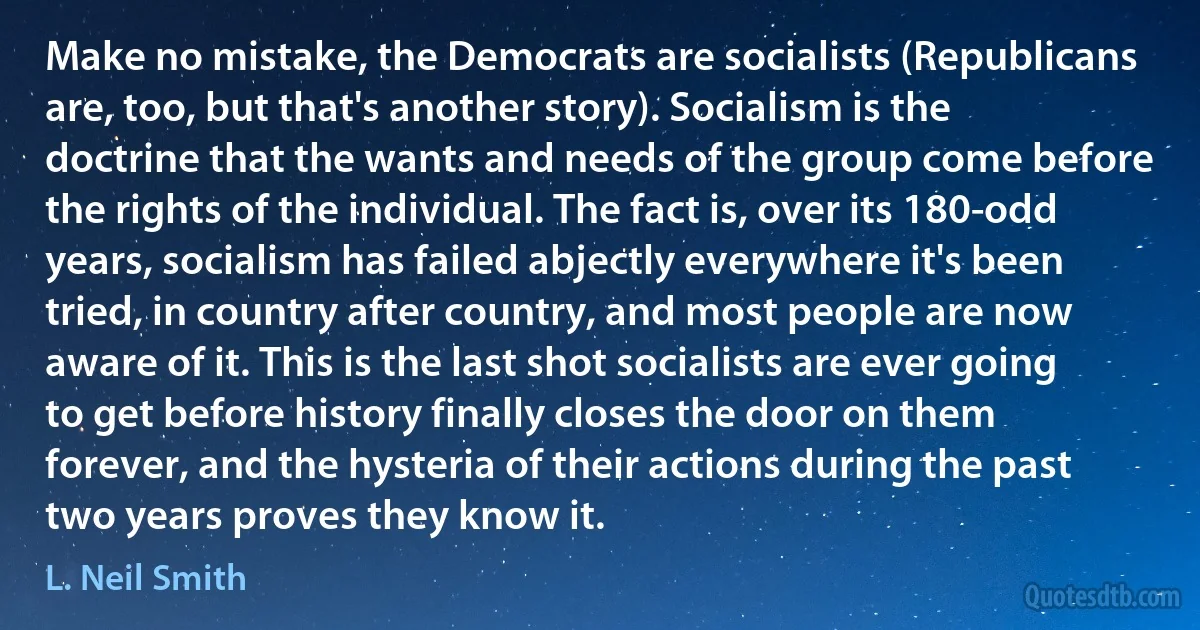 Make no mistake, the Democrats are socialists (Republicans are, too, but that's another story). Socialism is the doctrine that the wants and needs of the group come before the rights of the individual. The fact is, over its 180-odd years, socialism has failed abjectly everywhere it's been tried, in country after country, and most people are now aware of it. This is the last shot socialists are ever going to get before history finally closes the door on them forever, and the hysteria of their actions during the past two years proves they know it. (L. Neil Smith)