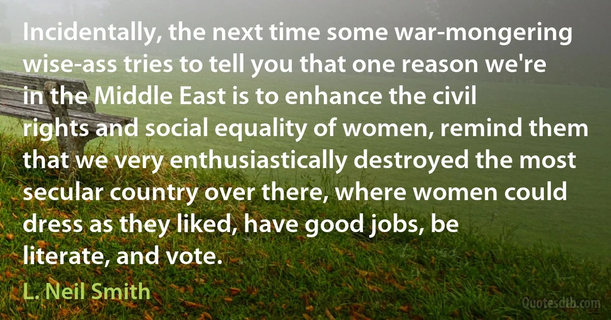 Incidentally, the next time some war-mongering wise-ass tries to tell you that one reason we're in the Middle East is to enhance the civil rights and social equality of women, remind them that we very enthusiastically destroyed the most secular country over there, where women could dress as they liked, have good jobs, be literate, and vote. (L. Neil Smith)