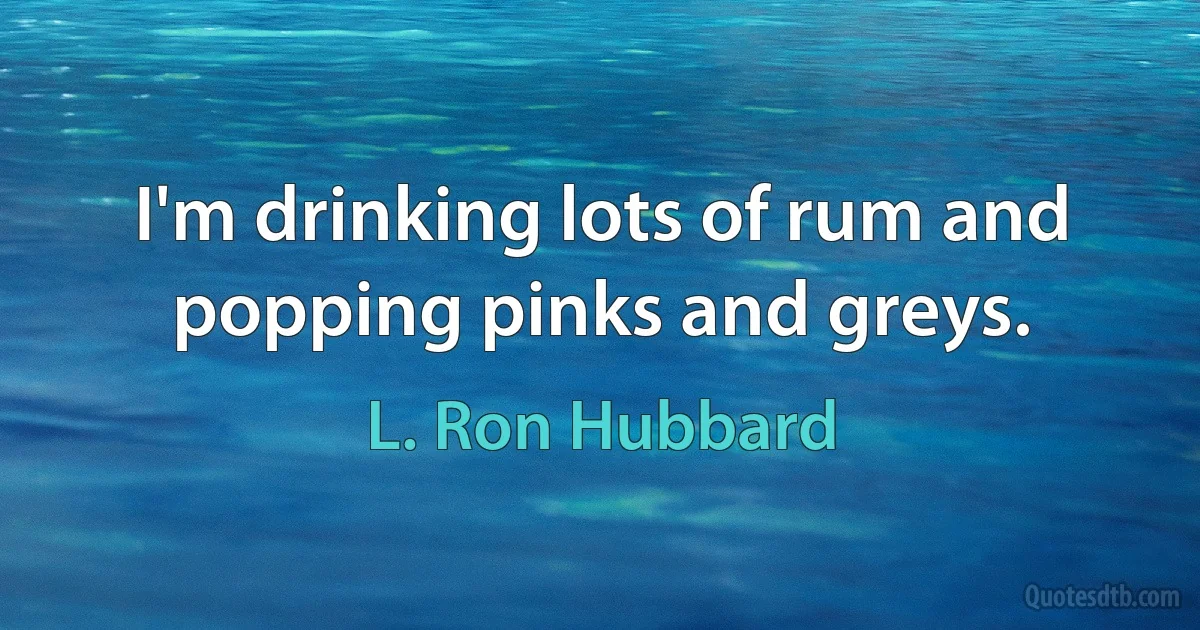 I'm drinking lots of rum and popping pinks and greys. (L. Ron Hubbard)