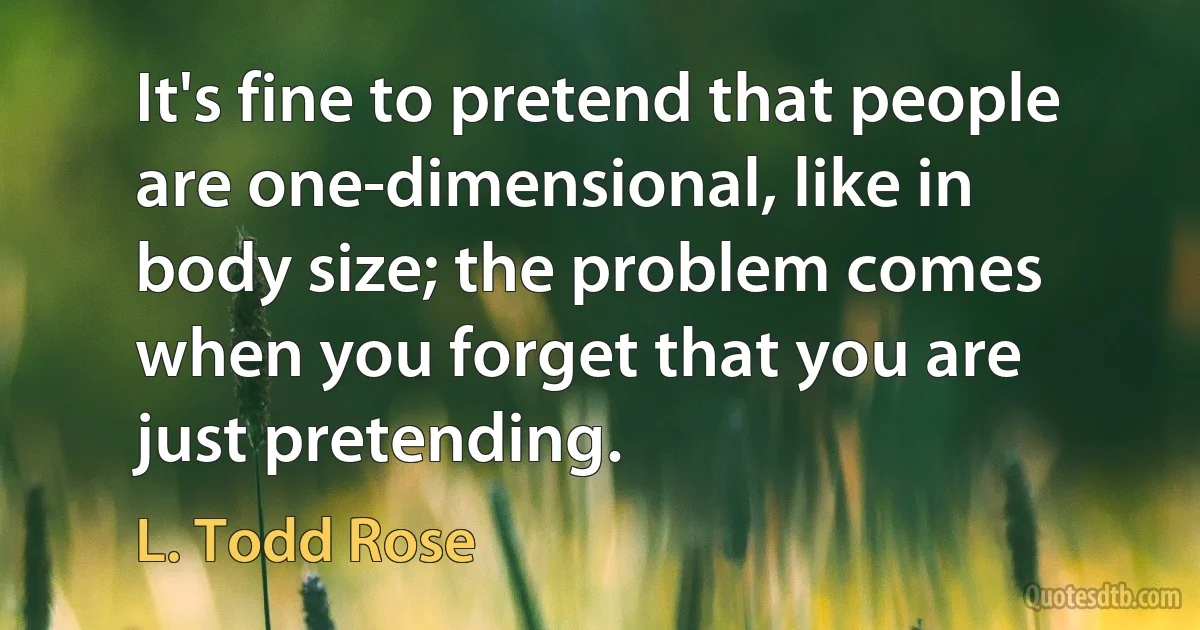 It's fine to pretend that people are one-dimensional, like in body size; the problem comes when you forget that you are just pretending. (L. Todd Rose)