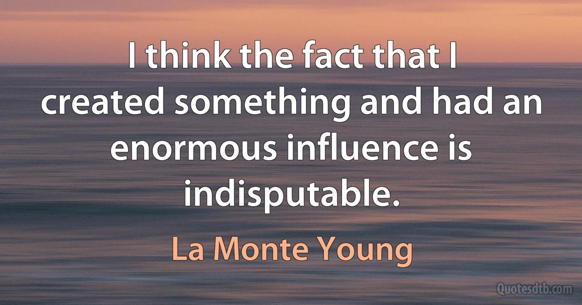 I think the fact that I created something and had an enormous influence is indisputable. (La Monte Young)