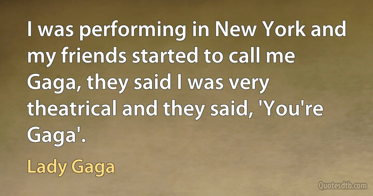 I was performing in New York and my friends started to call me Gaga, they said I was very theatrical and they said, 'You're Gaga'. (Lady Gaga)