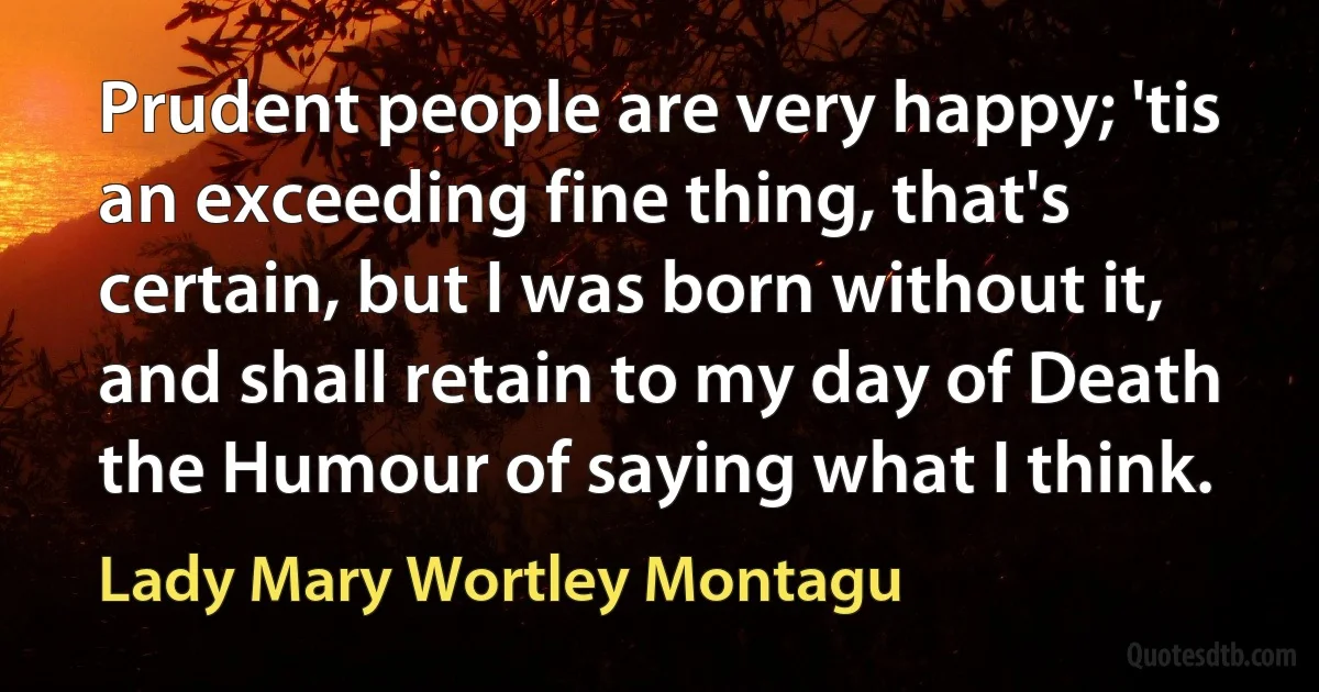 Prudent people are very happy; 'tis an exceeding fine thing, that's certain, but I was born without it, and shall retain to my day of Death the Humour of saying what I think. (Lady Mary Wortley Montagu)