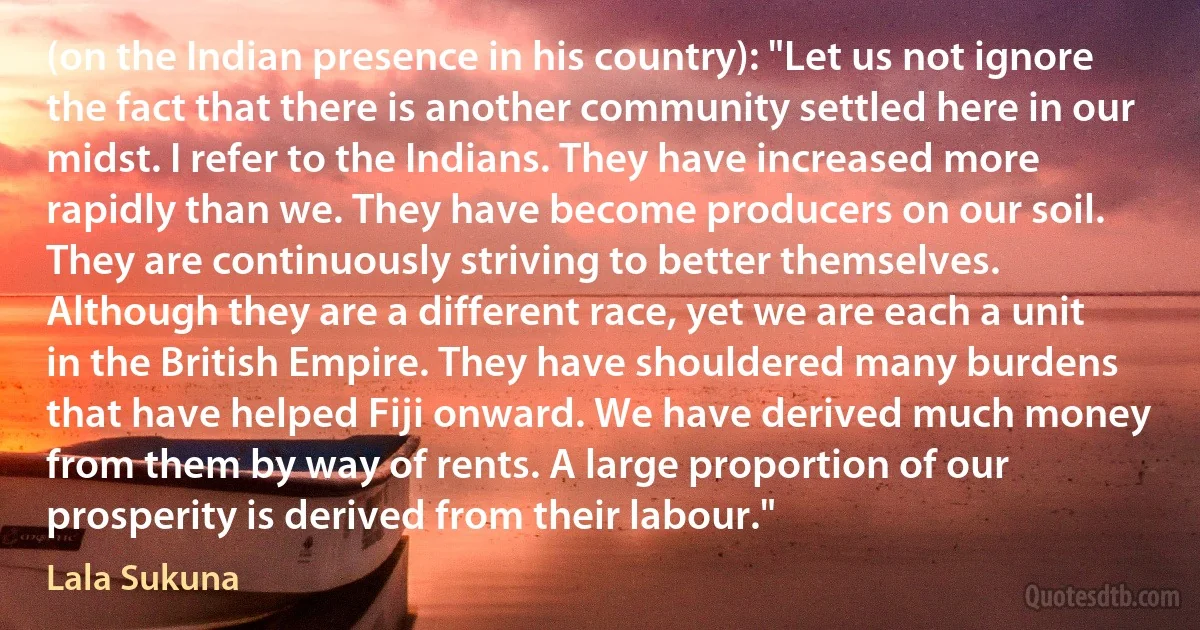 (on the Indian presence in his country): "Let us not ignore the fact that there is another community settled here in our midst. I refer to the Indians. They have increased more rapidly than we. They have become producers on our soil. They are continuously striving to better themselves. Although they are a different race, yet we are each a unit in the British Empire. They have shouldered many burdens that have helped Fiji onward. We have derived much money from them by way of rents. A large proportion of our prosperity is derived from their labour." (Lala Sukuna)