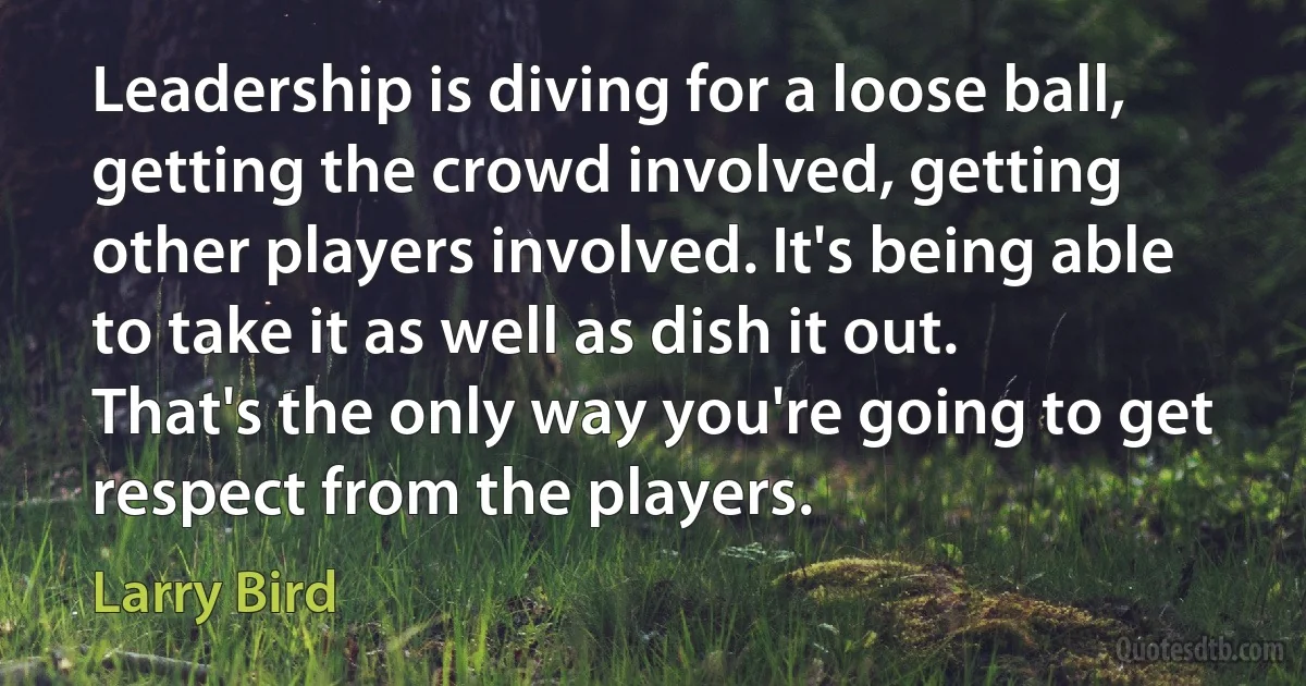 Leadership is diving for a loose ball, getting the crowd involved, getting other players involved. It's being able to take it as well as dish it out. That's the only way you're going to get respect from the players. (Larry Bird)