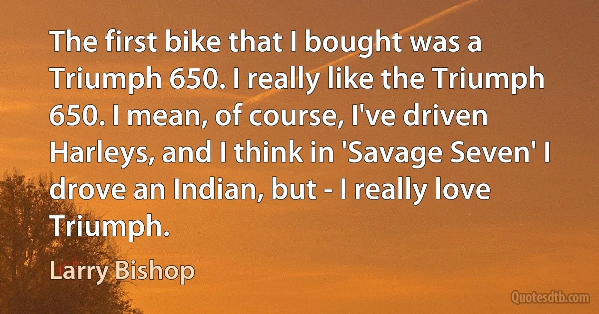 The first bike that I bought was a Triumph 650. I really like the Triumph 650. I mean, of course, I've driven Harleys, and I think in 'Savage Seven' I drove an Indian, but - I really love Triumph. (Larry Bishop)