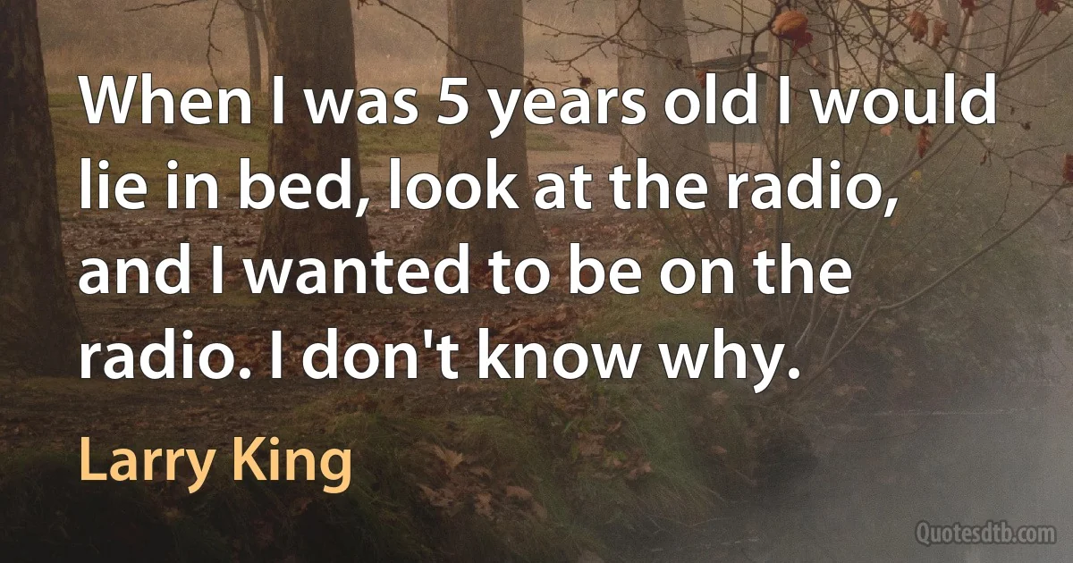 When I was 5 years old I would lie in bed, look at the radio, and I wanted to be on the radio. I don't know why. (Larry King)