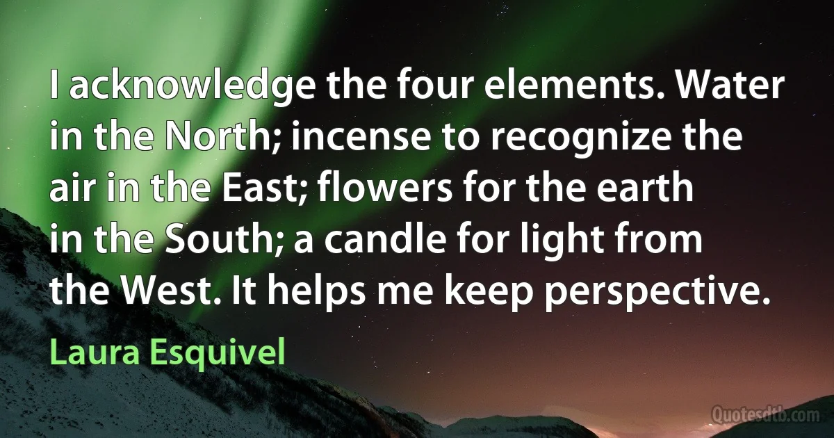 I acknowledge the four elements. Water in the North; incense to recognize the air in the East; flowers for the earth in the South; a candle for light from the West. It helps me keep perspective. (Laura Esquivel)