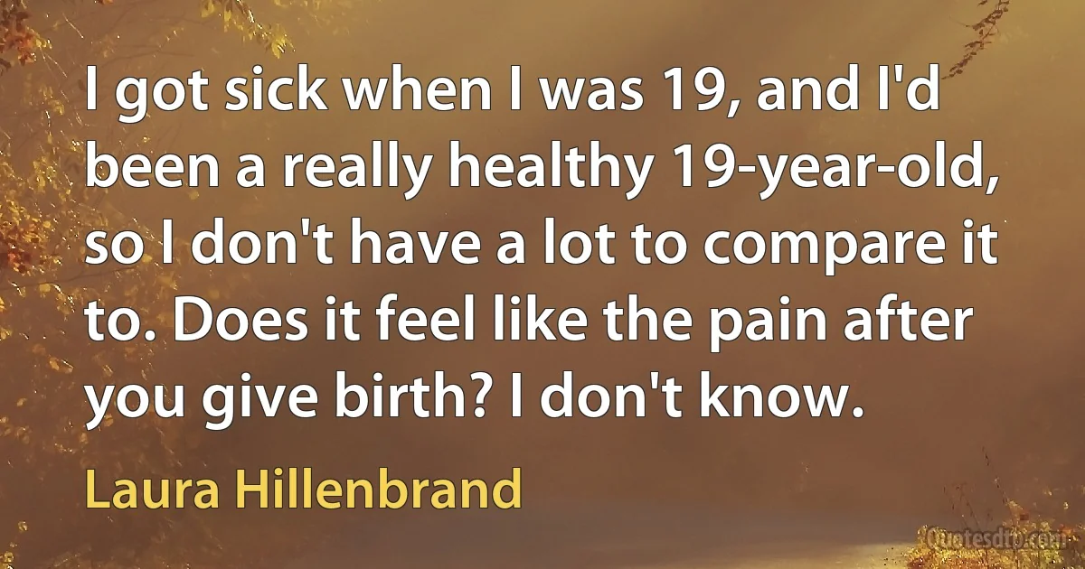 I got sick when I was 19, and I'd been a really healthy 19-year-old, so I don't have a lot to compare it to. Does it feel like the pain after you give birth? I don't know. (Laura Hillenbrand)